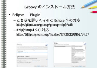 Groovy のインストール方法
• Eclipse 　 Plugin
– こちらを詳しくみると Eclipse への対応
https://github.com/groovy/groovy-eclipse/wiki
– EclipseMars(4.5.1) 対応
http://dist.springsource.org/snapshot/GRECLIPSE/e4.5/
 
