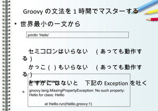 Groovy の文法を 1 時間でマスターする
• 世界最小の一文から
　セミコロンはいらない　（あっても動作す
る）
　かっこ（）もいらない　（あっても動作す
る）
‘’　さすがに はないと　下記の Exception を吐く
。
　
　
println 'Hello'
Exception thrown
groovy.lang.MissingPropertyException: No such property:
Hello for class: Helllo
at Helllo.run(Helllo.groovy:1)
 