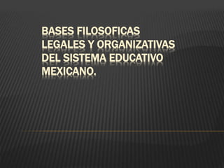 BASES FILOSOFICAS
LEGALES Y ORGANIZATIVAS
DEL SISTEMA EDUCATIVO
MEXICANO.
 