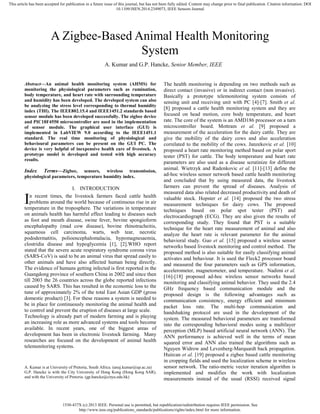 1530-437X (c) 2013 IEEE. Personal use is permitted, but republication/redistribution requires IEEE permission. See
http://www.ieee.org/publications_standards/publications/rights/index.html for more information.
This article has been accepted for publication in a future issue of this journal, but has not been fully edited. Content may change prior to final publication. Citation information: DOI
10.1109/JSEN.2014.2349073, IEEE Sensors Journal
Abstract—An animal health monitoring system (AHMS) for
monitoring the physiological parameters such as rumination,
body temperature, and heart rate with surrounding temperature
and humidity has been developed. The developed system can also
be analyzing the stress level corresponding to thermal humidity
index (THI). The IEEE802.15.4 and IEEE1451.2 standards based
sensor module has been developed successfully. The zigbee device
and PIC18F4550 microcontroller are used in the implementation
of sensor module. The graphical user interface (GUI) is
implemented in LabVIEW 9.0 according to the IEEE1451.1
standard. The real time monitoring of physiological and
behavioural parameters can be present on the GUI PC. The
device is very helpful of inexpensive health care of livestock. A
prototype model is developed and tested with high accuracy
results.
Index Terms—Zigbee, sensors, wireless transmission,
physiological parameters, temperature humidity index.
I. INTRODUCTION
n recent times, the livestock farmers faced cattle health
problems around the world because of continuous rise in air
temperature in the troposphere. The variations in temperature
on animals health has harmful effect leading to diseases such
as foot and mouth disease, swine fever, bovine spongioform
encephalopathy (mad cow disease), bovine rhinotracheitis,
squamous cell carcinoma, warts, web tear, necrotic
pododermatitis, polioencephalomalacia, hypomagnesaemia,
clostridia disease and hypoglycemia [1], [2].WHO report
stated that the severe acute respiratory syndrome corona virus
(SARS-CoV) is said to be an animal virus that spread easily to
other animals and have also affected human being directly.
The evidence of humans getting infected is first reported in the
Guangdong province of southern China in 2002 and since then
till 2003 the 26 countries across the globe reported infections
caused by SARS. This has resulted in the economic loss to the
tune of approximately 2% of the total East Asian GDP (gross
domestic product) [3]. For these reasons a system is needed to
be in place for continuously monitoring the animal health and
to control and prevent the eruption of diseases at large scale.
Technology is already part of modern farming and is playing
an increasing role as more advanced systems and tools become
available. In recent years, one of the biggest areas of
development has been in electronic livestock farming. Many
researches are focused on the development of animal health
telemonitoring systems.
A. Kumar is at University of Pretoria, South Africa. (anuj.kumar@up.ac.za)
G.P. Hancke is with the City University of Hong Kong (Hong Kong SAR),
and with the University of Pretoria. (gp.hancke@cityu.edu.hk)
The health monitoring is depending on two methods such as
direct contact (invasive) or in indirect contact (non invasive).
Basically a prototype telemonitoring system consists of
sensing unit and receiving unit with PC [4]-[7]. Smith et al.
[8] proposed a cattle health monitoring system and they are
focused on head motion, core body temperature, and heart
rate. The core of the system is an AMD186 processor on a turn
microcontroller board. Mottram et al. [9] proposed a
measurement of the acceleration for the dairy cattle. They are
give the mobility of the dairy cows and also acceleration
correlated to the mobility of the cows. Janzekovic et al. [10]
proposed a heart rate monitoring method based on polar sport
tester (PST) for cattle. The body temperature and heart rate
parameters are also used as a disease scrutinize for different
animal. Wietrzyk and Radenkovic et al. [11]-[13] define the
ad-hoc wireless sensor network based cattle health monitoring
and concluded that by using measured data, the livestock
farmers can prevent the spread of diseases. Analysis of
measured data also related decreased productivity and death of
valuable stock. Hopster et al. [14] proposed the two stress
measurement techniques for dairy cows. The proposed
techniques based on polar spot tester (PST) and
electrocardiograph (ECG). They are also given the results of
corresponding study. They found that PST is a suitable
technique for the heart rate measurement of animal and also
analyze the heart rate is relevant parameter for the animal
behavioral study. Guo et al. [15] proposed a wireless sensor
networks based livestock monitoring and control method. The
proposed method is also suitable for easily classifying animal
activates and behaviour. It is used the Fleck2 processor board
and measured the four parameters such as GPS information,
accelerometer, magnetometer, and temperature. Nadimi et al.
[16]-[18] proposed ad-hoc wireless sensor networks based
monitoring and classifying animal behavior. They used the 2.4
GHz frequency based communication module and the
proposed design is the following advantages such as
communication consistency, energy efficient and minimum
packet loss rate. The multi-hop communication and
handshaking protocol are used in the development of the
system. The measured behavioral parameters are transformed
into the corresponding behavioral modes using a multilayer
perception (MLP) based artificial neural network (ANN). The
ANN performance is achieved well in the terms of mean
squared error and ANN also trained the algorithms such as
Nguyen Widrow and Levenberg-Marquardt back propagation.
Huircan et al. [19] proposed a zigbee based cattle monitoring
in cropping fields and used the localization scheme in wireless
sensor network. The ratio-metric vector iteration algorithm is
implemented and modifies the work with localization
measurements instead of the usual (RSSI) received signal
A Zigbee-Based Animal Health Monitoring
System
A. Kumar and G.P. Hancke, Senior Member, IEEE
I
 