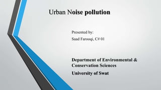 Urban Noise pollution
Presented by:
Saad Farooqi, C# 01
Department of Environmental &
Conservation Sciences
University of Swat
 