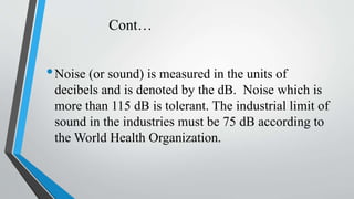 Cont…
•Noise (or sound) is measured in the units of
decibels and is denoted by the dB. Noise which is
more than 115 dB is ...