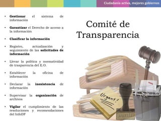 Ciudadanía activa, mejores gobiernos
Comité de
Transparencia
• Gestionar el sistema de
información
• Garantizar el Derecho de acceso a
la información
• Clasificar la información
• Registro, actualización y
seguimiento de las solicitudes de
información
• Llevar la política y normatividad
de trasparencia del E.O.
• Establecer la oficina de
información
• Declarar la inexistencia de
información
• Supervisar la organización de
archivos
• Vigilar el cumplimiento de las
resoluciones y recomendaciones
del InfoDF
 