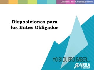 Disposiciones para
los Entes Obligados
Ciudadanía activa, mejores gobiernos
 
