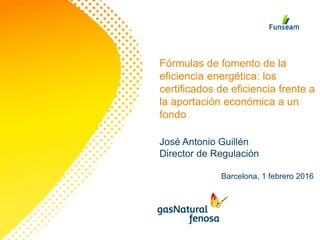 Fórmulas de fomento de la
eficiencia energética: los
certificados de eficiencia frente a
la aportación económica a un
fondo
Barcelona, 1 febrero 2016
José Antonio Guillén
Director de Regulación
 