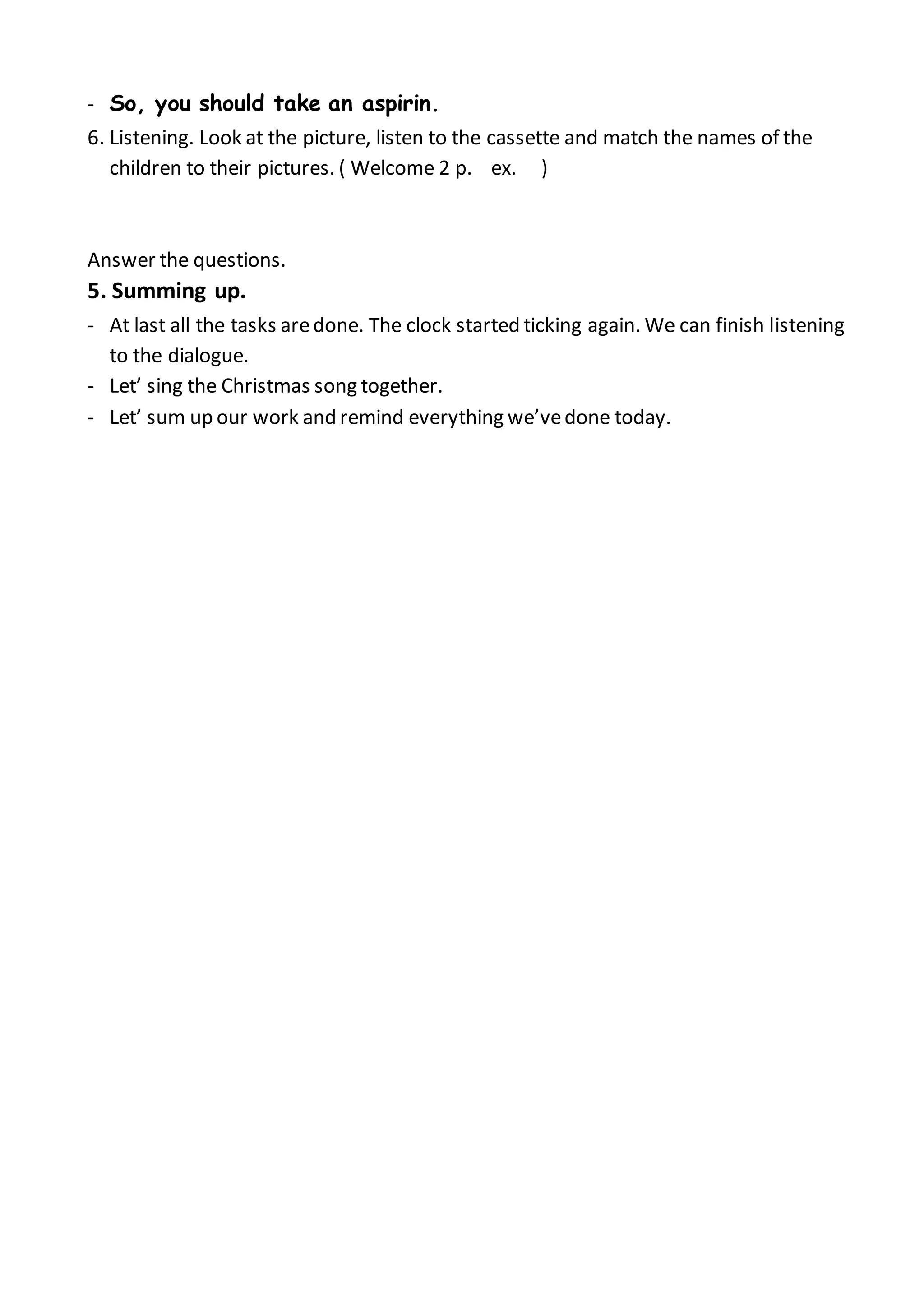 - So, you should take an aspirin.
6. Listening. Look at the picture, listen to the cassette and match the names of the
children to their pictures. ( Welcome 2 p. ex. )
Answer the questions.
5. Summing up.
- At last all the tasks aredone. The clock started ticking again. We can finish listening
to the dialogue.
- Let’ sing the Christmas song together.
- Let’ sum up our work and remind everything we’vedone today.
 