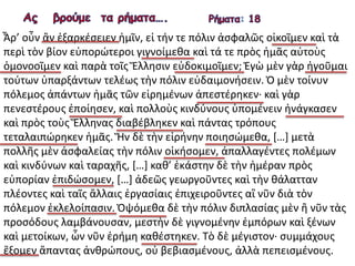 Ἆρ’ οὖν ἂν ἐξαρκέσειεν ἡμῖν, εἰ τήν τε πόλιν ἀσφαλῶς οἰκοῖμεν καὶ τὰ
περὶ τὸν βίον εὐπορώτεροι γιγνοίμεθα καὶ τά τε πρὸς ἡμᾶς αὐτοὺς
ὁμονοοῖμεν καὶ παρὰ τοῖς Ἕλλησιν εὐδοκιμοῖμεν; Ἐγὼ μὲν γὰρ ἡγοῦμαι
τούτων ὑπαρξάντων τελέως τὴν πόλιν εὐδαιμονήσειν. Ὁ μὲν τοίνυν
πόλεμος ἁπάντων ἡμᾶς τῶν εἰρημένων ἀπεστέρηκεν· καὶ γὰρ
πενεστέρους ἐποίησεν, καὶ πολλοὺς κινδύνους ὑπομένειν ἠνάγκασεν
καὶ πρὸς τοὺς Ἕλληνας διαβέβληκεν καὶ πάντας τρόπους
τεταλαιπώρηκεν ἡμᾶς. Ἤν δὲ τὴν εἰρήνην ποιησώμεθα, […] μετὰ
πολλῆς μὲν ἀσφαλείας τὴν πόλιν οἰκήσομεν, ἀπαλλαγέντες πολέμων
καὶ κινδύνων καὶ ταραχῆς, […] καθ’ ἑκάστην δὲ τὴν ἡμέραν πρὸς
εὐπορίαν ἐπιδώσομεν, […] ἀδεῶς γεωργοῦντες καὶ τὴν θάλατταν
πλέοντες καὶ ταῖς ἄλλαις ἐργασίαις ἐπιχειροῦντες αἳ νῦν διὰ τὸν
πόλεμον ἐκλελοίπασιν. Ὀψόμεθα δὲ τὴν πόλιν διπλασίας μὲν ἢ νῦν τὰς
προσόδους λαμβάνουσαν, μεστὴν δὲ γιγνομένην ἐμπόρων καὶ ξένων
καὶ μετοίκων, ὧν νῦν ἐρήμη καθέστηκεν. Τὸ δὲ μέγιστον∙ συμμάχους
ἕξομεν ἅπαντας ἀνθρώπους, οὐ βεβιασμένους, ἀλλὰ πεπεισμένους.
 