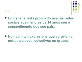 …
 En España, está prohíbido usar as redes
sociais aos menores de 14 anos sen o
consentimento dos seu pais.
 Non admiten expresións que agravien a
outras persoas, colectivos ou grupos
 