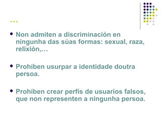 …
 Non admiten a discriminación en
ningunha das súas formas: sexual, raza,
relixión,…
 Prohíben usurpar a identidade doutra
persoa.
 Prohíben crear perfís de usuarios falsos,
que non representen a ningunha persoa.
 
