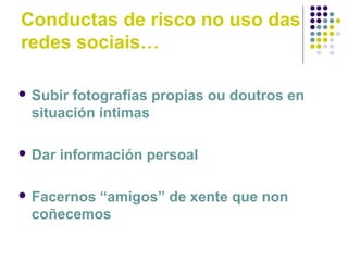 Conductas de risco no uso das
redes sociais…
 Subir fotografías propias ou doutros en
situación íntimas
 Dar información persoal
 Facernos “amigos” de xente que non
coñecemos
 