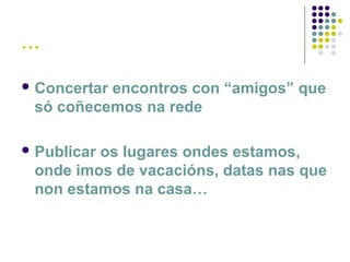 …
 Concertar encontros con “amigos” que
só coñecemos na rede
 Publicar os lugares ondes estamos,
onde imos de vacacións, datas nas que
non estamos na casa…
 