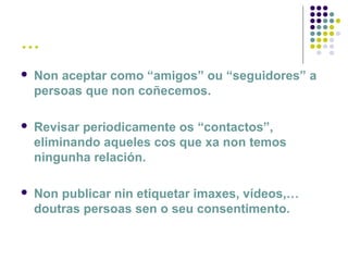 …
 Non aceptar como “amigos” ou “seguidores” a
persoas que non coñecemos.
 Revisar periodicamente os “contactos”,
eliminando aqueles cos que xa non temos
ningunha relación.
 Non publicar nin etiquetar imaxes, vídeos,…
doutras persoas sen o seu consentimento.
 