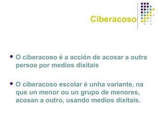Ciberacoso
 O ciberacoso é a acción de acosar a outra
persoa por medios dixitais
 O ciberacoso escolar é unha variante, na
que un menor ou un grupo de menores,
acosan a outro, usando medios dixitais.
 