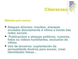 Ciberacoso
Métodos para acosar
 Ataques directos: insultos, ameazas
envíadas directamente á vítima a través das
redes sociais.
 Publicacións e ataques públicos: rumores,
fotos ou vídeos humillantes, exclusión da
vítima.
 Uso de terceiros: suplantación da
persoalidade doutros para acosar, crear
identidades falsas…
 