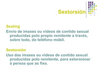 Sextorsión
Sexting
Envío de imaxes ou vídeos de contido sexual
producidas polo propio remitente a través,
sobre todo, do teléfono móbil.
Sextorsión
Uso das imaxes ou vídeos de contido sexual
producidas polo remitente, para extorsionar
á persoa que as fixo.
 