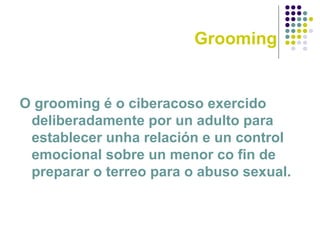 Grooming
O grooming é o ciberacoso exercido
deliberadamente por un adulto para
establecer unha relación e un control
emocional sobre un menor co fin de
preparar o terreo para o abuso sexual.
 