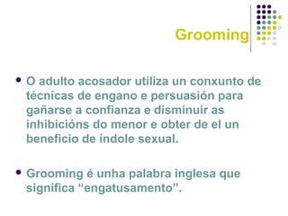 Grooming
 O adulto acosador utiliza un conxunto de
técnicas de engano e persuasión para
gañarse a confianza e disminuir as
inhibicións do menor e obter de el un
beneficio de índole sexual.
 Grooming é unha palabra inglesa que
significa “engatusamento”.
 