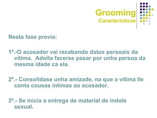 Grooming
Características
Nesta fase previa:
1º.-O acosador vai recabando datos persoais da
vítima. Adoita facerse pasar por unha persoa da
mesma idade ca ela.
2º.- Consolídase unha amizade, na que a vítima lle
conta cousas íntimas ao acosador.
3º.- Se inicia a entrega de material de índole
sexual.
 
