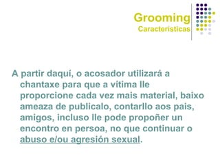 Grooming
Características
A partir daquí, o acosador utilizará a
chantaxe para que a vítima lle
proporcione cada vez mais material, baixo
ameaza de publicalo, contarllo aos pais,
amigos, incluso lle pode propoñer un
encontro en persoa, no que continuar o
abuso e/ou agresión sexual.
 