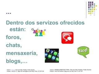 …
Dentro dos servizos ofrecidos
están:
foros,
chats,
mensaxería,
blogs,…
Imaxe 1: ARY74, Foro, [en liña], Pixabay, Public Domain Imaxe 2: OPENCLIPARTVECTORS, Chat, [en liña], Pixabay, Public Domain
Imaxe 3: WOO, E., Apps de mensajería, [en liña], Flickr, CC BY SA Imaxe 4: NEETALPAREKH, Blog icon, [en liña], Flickr, CC BY SA
 