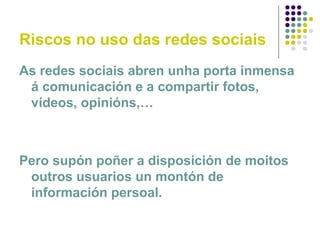 Riscos no uso das redes sociais
As redes sociais abren unha porta inmensa
á comunicación e a compartir fotos,
vídeos, opinións,…
Pero supón poñer a disposición de moitos
outros usuarios un montón de
información persoal.
 