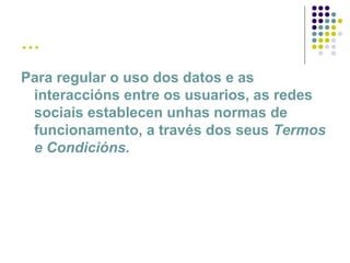 …
Para regular o uso dos datos e as
interaccións entre os usuarios, as redes
sociais establecen unhas normas de
funcionamento, a través dos seus Termos
e Condicións.
 
