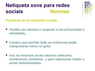 Netiqueta xove para redes
sociais Normas
Contribúe ao bo ambiente na rede.
 Facilita aos demais o respecto á túa privacidade e
intimidade.
 Lembra que escribir todo en maiúscula pode
interpretarse como un grito.
 Usa os recursos ao teu alcance (debuxos,
emoticonos, símbolos…) para expresarte mellor e
evitar malentendidos.
 