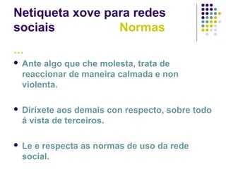 Netiqueta xove para redes
sociais Normas
…
 Ante algo que che molesta, trata de
reaccionar de maneira calmada e non
violenta.
 Diríxete aos demais con respecto, sobre todo
á vista de terceiros.
 Le e respecta as normas de uso da rede
social.
 