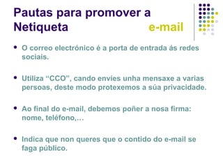 Pautas para promover a
Netiqueta e-mail
 O correo electrónico é a porta de entrada ás redes
sociais.
 Utiliza “CCO”, cando envíes unha mensaxe a varias
persoas, deste modo protexemos a súa privacidade.
 Ao final do e-mail, debemos poñer a nosa firma:
nome, teléfono,…
 Indica que non queres que o contido do e-mail se
faga público.
 