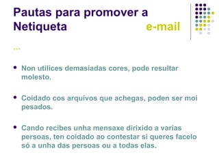 Pautas para promover a
Netiqueta e-mail
…
 Non utilices demasiadas cores, pode resultar
molesto.
 Coidado cos arquivos que achegas, poden ser moi
pesados.
 Cando recibes unha mensaxe dirixido a varias
persoas, ten coidado ao contestar si queres facelo
só a unha das persoas ou a todas elas.
 