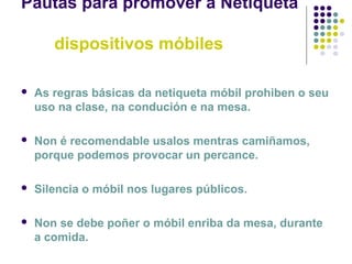 Pautas para promover a Netiqueta
dispositivos móbiles
 As regras básicas da netiqueta móbil prohiben o seu
uso na clase, na condución e na mesa.
 Non é recomendable usalos mentras camiñamos,
porque podemos provocar un percance.
 Silencia o móbil nos lugares públicos.
 Non se debe poñer o móbil enriba da mesa, durante
a comida.
 