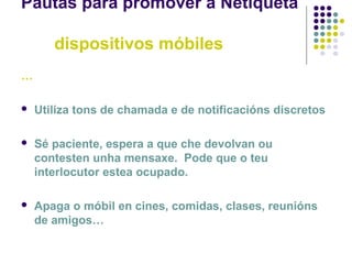 Pautas para promover a Netiqueta
dispositivos móbiles
…
 Utiliza tons de chamada e de notificacións discretos
 Sé paciente, espera a que che devolvan ou
contesten unha mensaxe. Pode que o teu
interlocutor estea ocupado.
 Apaga o móbil en cines, comidas, clases, reunións
de amigos…
 