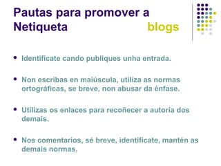Pautas para promover a
Netiqueta blogs
 Identifícate cando publiques unha entrada.
 Non escribas en maiúscula, utiliza as normas
ortográficas, se breve, non abusar da énfase.
 Utilizas os enlaces para recoñecer a autoría dos
demais.
 Nos comentarios, sé breve, identifícate, mantén as
demais normas.
 