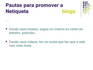 Pautas para promover a
Netiqueta blogs
…
 Cando uses imaxes, segue un criterio en canto ao
tamaño, posición…
 Cando uses vídeos, ten en conta que fan que a web
vaia mais lenta.
 