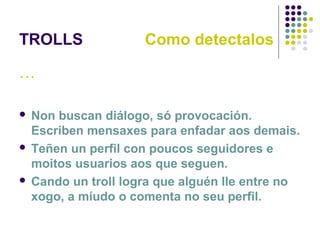 TROLLS Como detectalos
…
 Non buscan diálogo, só provocación.
Escriben mensaxes para enfadar aos demais.
 Teñen un perfil con poucos seguidores e
moitos usuarios aos que seguen.
 Cando un troll logra que alguén lle entre no
xogo, a míudo o comenta no seu perfil.
 