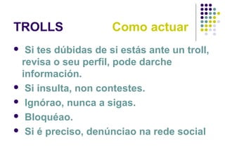 TROLLS Como actuar
 Si tes dúbidas de si estás ante un troll,
revisa o seu perfil, pode darche
información.
 Si insulta, non contestes.
 Ignórao, nunca a sigas.
 Bloquéao.
 Si é preciso, denúnciao na rede social
 