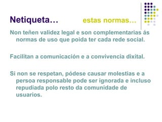 Netiqueta… estas normas…
Non teñen validez legal e son complementarias ás
normas de uso que poida ter cada rede social.
Facilitan a comunicación e a convivencia dixital.
Si non se respetan, pódese causar molestias e a
persoa responsable pode ser ignorada e incluso
repudiada polo resto da comunidade de
usuarios.
 