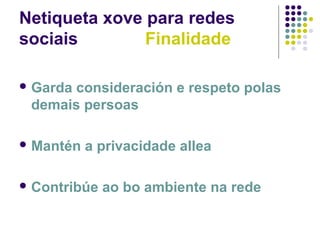 Netiqueta xove para redes
sociais Finalidade
 Garda consideración e respeto polas
demais persoas
 Mantén a privacidade allea
 Contribúe ao bo ambiente na rede
 