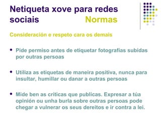 Netiqueta xove para redes
sociais Normas
Consideración e respeto cara os demais
 Pide permiso antes de etiquetar fotografías subidas
por outras persoas
 Utiliza as etiquetas de maneira positiva, nunca para
insultar, humillar ou danar a outras persoas
 Mide ben as críticas que publicas. Expresar a túa
opinión ou unha burla sobre outras persoas pode
chegar a vulnerar os seus dereitos e ir contra a lei.
 