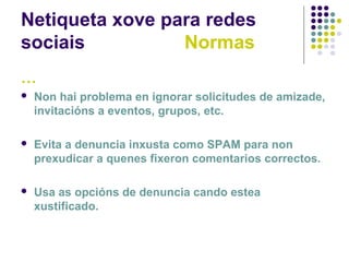 Netiqueta xove para redes
sociais Normas
…
 Non hai problema en ignorar solicitudes de amizade,
invitacións a eventos, grupos, etc.
 Evita a denuncia inxusta como SPAM para non
prexudicar a quenes fixeron comentarios correctos.
 Usa as opcións de denuncia cando estea
xustificado.
 