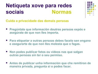Netiqueta xove para redes
sociais Normas
Cuida a privacidade das demais persoas
 Pregúntate que información doutras persoas expós e
asegúrate de que non lles importa.
 Para etiquetar a outras persoas debes facelo sen engano
e asegurarte de que non lles molesta que o fagas.
 Non podes publicar fotos ou vídeos nas que salgan
outras persoas sin ter o seu permiso.
 Antes de publicar unha información que che remitiron de
maneira privada, pregunta si o podes facer.
 