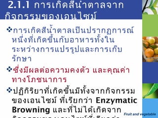 Fruit and vegetable
2.1.1 การเกิดสีนำ้าตาลจาก
กิจกรรมของเอนไซม์
การเกิดสีนำ้าตาลเป็นปรากฏการณ์
หนึ่งที่เกิดขึ้นกับอาหารทั้งใน
ระหว่างการแปรรูปและการเก็บ
รักษา
ซึ่งมีผลต่อความคงตัว และคุณค่า
ทางโภชนาการ
ปฏิกิริยาที่เกิดขึ้นมีทั้งจากกิจกรรม
ของเอนไซม์ ที่เรียกว่า Enzymatic
Browning และที่ไม่ได้เกิดจาก
 