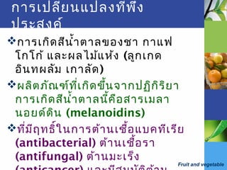 Fruit and vegetable
การเปลี่ยนแปลงที่พึง
ประสงค์
การเกิดสีนำ้าตาลของชา กาแฟ
โกโก้ และผลไม้แห้ง (ลูกเกด
อินทผลัม เกาลัด)
ผลิตภัณฑ์ที่เกิดขึ้นจากปฏิกิริยา
การเกิดสีนำ้าตาลนี้คือสารเมลา
นอยด์ดิน (melanoidins)
ที่มีฤทธิ์ในการต้านเชื้อแบคทีเรีย
(antibacterial) ต้านเชื้อรา
(antifungal) ต้านมะเร็ง
 