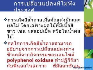 Fruit and vegetable
การเกิดสีนำ้าตาลเมื่อตัดแต่งผักและ
ผลไม้ โดยเฉพาะผลไม้ที่มีเนื้อสี
ขาว เช่น ผลแอปเปิ้ล หรือในนำ้าผล
ไม้
กลไกการเกิดสีนำ้าตาลสามารถ
อธิบายจากการเปลี่ยนแปลงทาง
ชีวเคมีจากกิจกรรมของเอนไซม์
polyphenol oxidase ทำาปฏิกิริยา
กับฟีนอลในสภาวะ ที่มีออกซิเจน
การเปลี่ยนแปลงที่ไม่พึง
ประสงค์
 