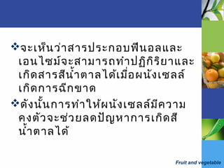 Fruit and vegetable
จะเห็นว่าสารประกอบฟีนอลและ
เอนไซม์จะสามารถทำาปฏิกิริยาและ
เกิดสารสีนำ้าตาลได้เมื่อผนังเซลล์
เกิดการฉีกขาด
ดังนั้นการทำาให้ผนังเซลล์มีความ
คงตัวจะช่วยลดปัญหาการเกิดสี
นำ้าตาลได้
 