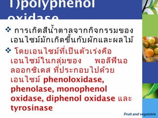 Fruit and vegetable
1)polyphenol
oxidase
 การเกิดสีนำ้าตาลจากกิจกรรมของ
เอนไซม์มักเกิดขึ้นกับผักและผลไม้
 โดยเอนไซม์ที่เป็นตัวเร่งคือ
เอนไซม์ในกลุ่มของ พอลีฟีนอ
ลออกซิเดส ที่ประกอบไปด้วย
เอนไซม์ phenoloxidase,
phenolase, monophenol
oxidase, diphenol oxidase และ
tyrosinase
 