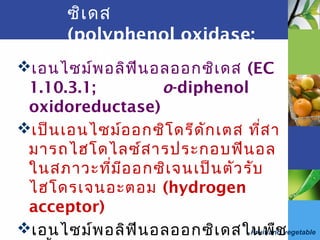 Fruit and vegetable
ซิเดส
(polyphenol oxidase;
PPO)
เอนไซม์พอลิฟีนอลออกซิเดส (EC
1.10.3.1; o-diphenol
oxidoreductase)
เป็นเอนไซม์ออกซิโดรีดักเตส ที่สา
มารถไฮโดไลซ์สารประกอบฟีนอล
ในสภาวะที่มีออกซิเจนเป็นตัวรับ
ไฮโดรเจนอะตอม (hydrogen
acceptor)
เอนไซม์พอลิฟีนอลออกซิเดสในพืช
 