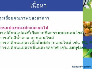 Fruit and vegetable
เนื้อหา
ารเสื่อมคุณภาพของอาหาร
ี่ยนแปลงของผักและผลไม้
ารเปลี่ยนแปลงที่เกิดจากกิจกรรมของเอนไซม์
การเกิดสีนำ้าตาล จากเอนไซม์
การเปลี่ยนแปลงเนื้อสัมผัสจากเอนไซม์ เช่น PG, PE
การเปลี่ยนแปลงกลิ่นและรสชาติ เช่น amylase
 