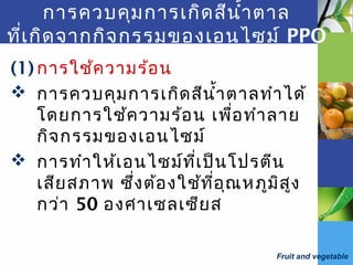 Fruit and vegetable
การควบคุมการเกิดสีนำ้าตาล
ที่เกิดจากกิจกรรมของเอนไซม์ PPO
(1) การใช้ความร้อน
 การควบคุมการเกิดสีนำ้าตาลทำาได้
โดยการใช้ความร้อน เพื่อทำาลาย
กิจกรรมของเอนไซม์
 การทำาให้เอนไซม์ที่เป็นโปรตีน
เสียสภาพ ซึ่งต้องใช้ที่อุณหภูมิสูง
กว่า 50 องศาเซลเซียส
 
