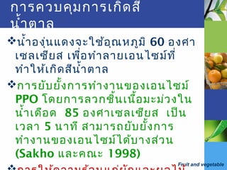 Fruit and vegetable
การควบคุมการเกิดสี
นำ้าตาล
นำ้าองุ่นแดงจะใช้อุณหภูมิ 60 องศา
เซลเซียส เพื่อทำาลายเอนไซม์ที่
ทำาให้เกิดสีนำ้าตาล
การยับยั้งการทำางานของเอนไซม์
PPO โดยการลวกชิ้นเนื้อมะม่วงใน
นำ้าเดือด 85 องศาเซลเซียส เป็น
เวลา 5 นาที สามารถยับยั้งการ
ทำางานของเอนไซม์ได้บางส่วน
(Sakho และคณะ 1998)
 